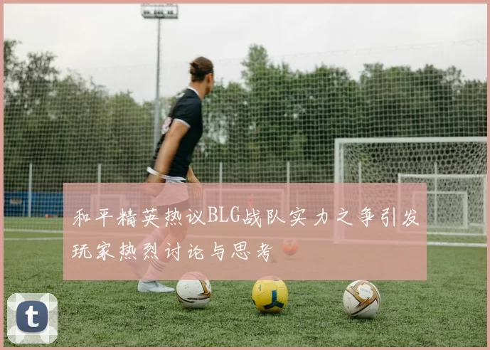 和平精英热议BLG战队实力之争引发玩家热烈讨论与思考