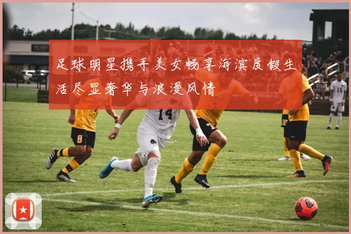 足球明星携手美女畅享海滨度假生活尽显奢华与浪漫风情