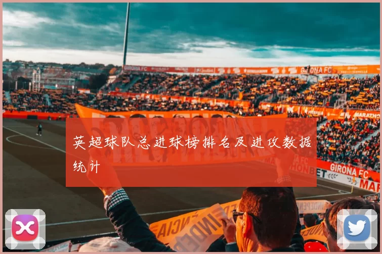 英超球队总进球榜排名及进攻数据统计