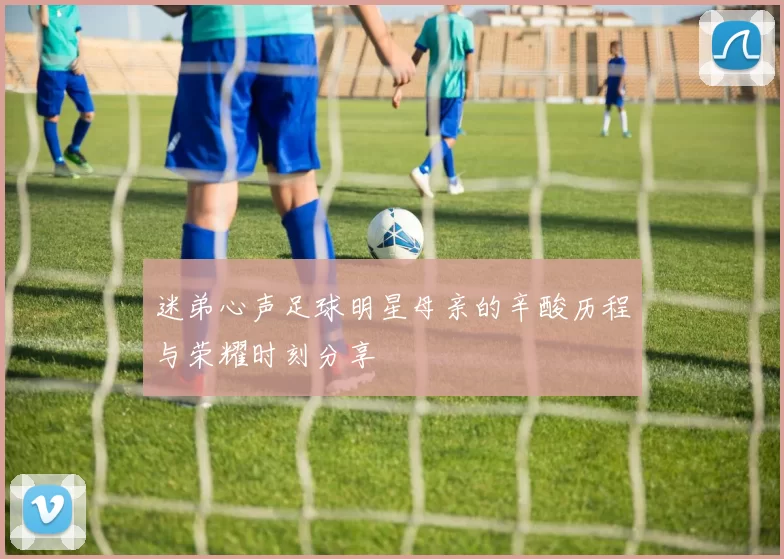 迷弟心声足球明星母亲的辛酸历程与荣耀时刻分享