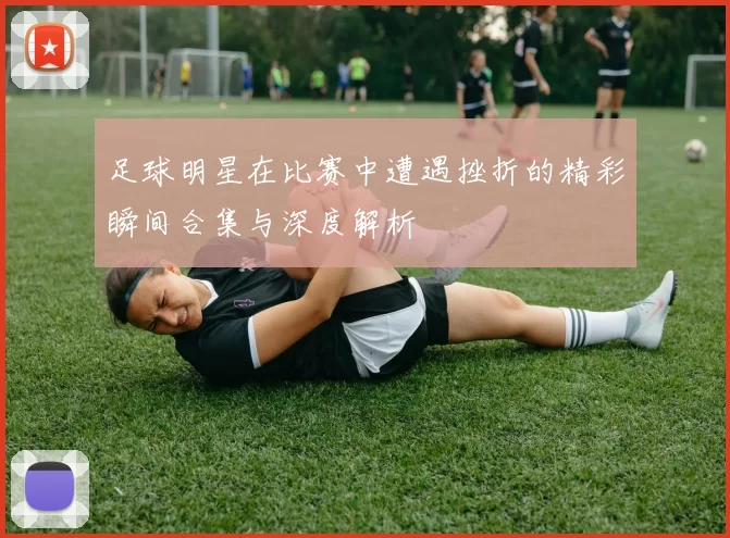 足球明星在比赛中遭遇挫折的精彩瞬间合集与深度解析