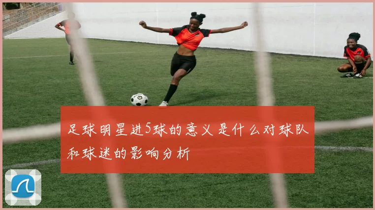 足球明星进5球的意义是什么对球队和球迷的影响分析