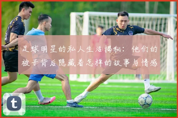足球明星的私人生活揭秘：他们的被子背后隐藏着怎样的故事与情感