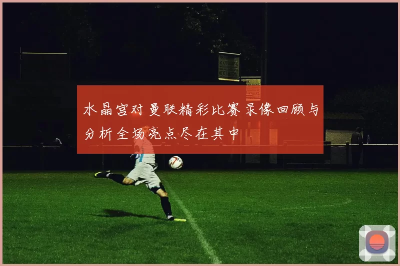 水晶宫对曼联精彩比赛录像回顾与分析全场亮点尽在其中